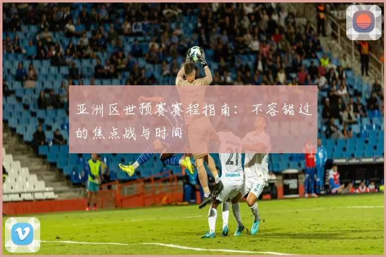 亚洲区世预赛赛程指南：不容错过的焦点战与时间