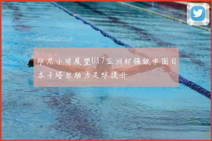 印尼小将展望U17亚洲杯强敌中国日本卡塔尔助力足球提升
