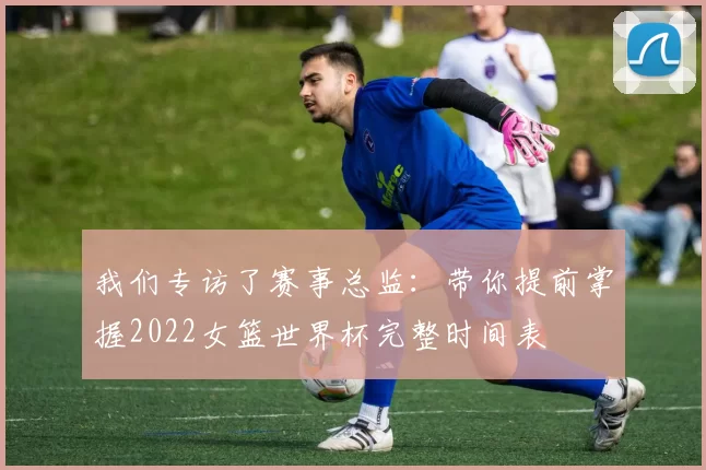 我们专访了赛事总监：带你提前掌握2022女篮世界杯完整时间表