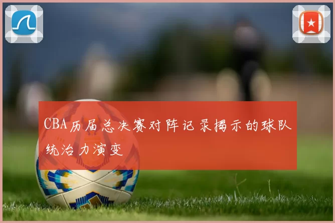 CBA历届总决赛对阵记录揭示的球队统治力演变