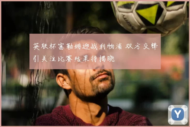 英联杯富勒姆迎战利物浦 双方交锋引关注比赛结果待揭晓