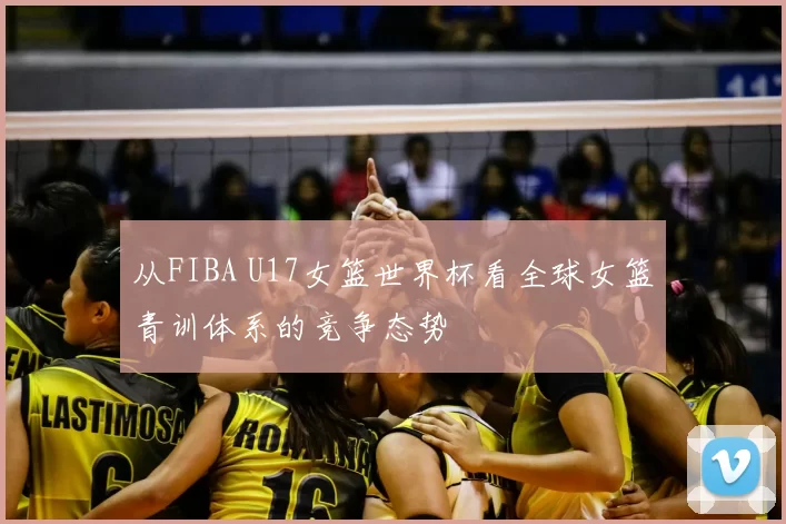 从FIBA U17女篮世界杯看全球女篮青训体系的竞争态势