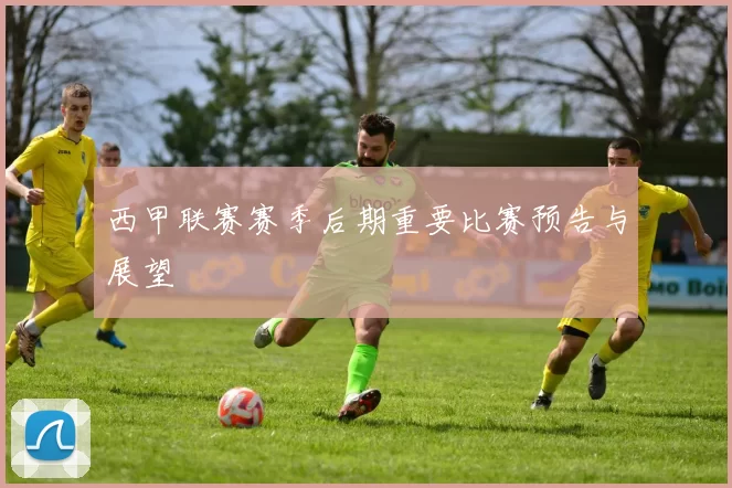 西甲联赛赛季后期重要比赛预告与展望