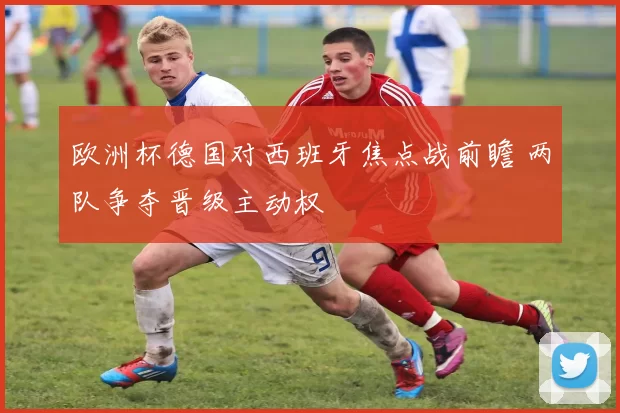 欧洲杯德国对西班牙焦点战前瞻 两队争夺晋级主动权
