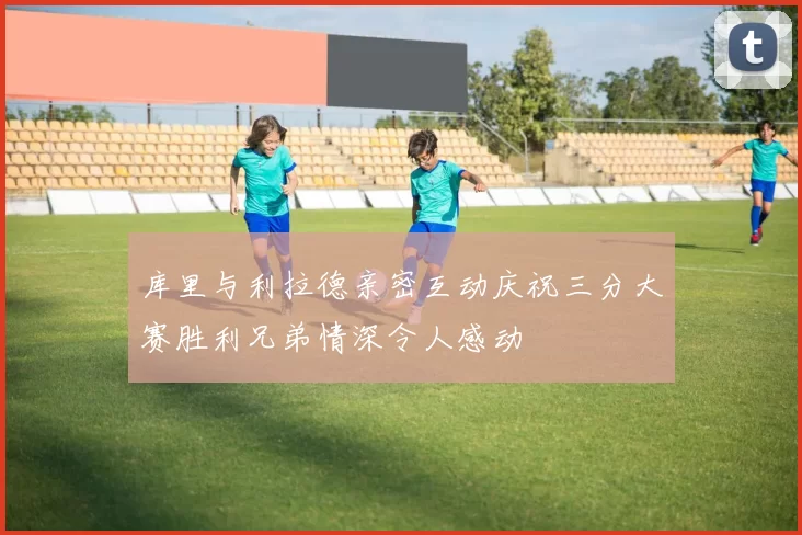 库里与利拉德亲密互动庆祝三分大赛胜利兄弟情深令人感动