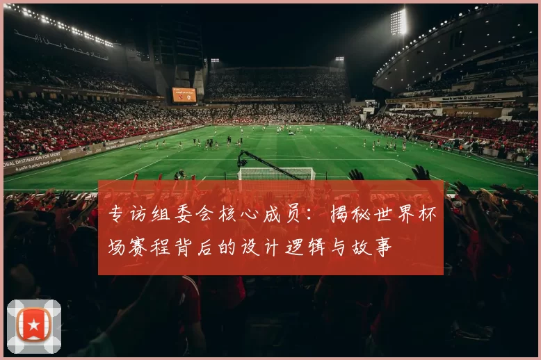专访组委会核心成员：揭秘世界杯场赛程背后的设计逻辑与故事