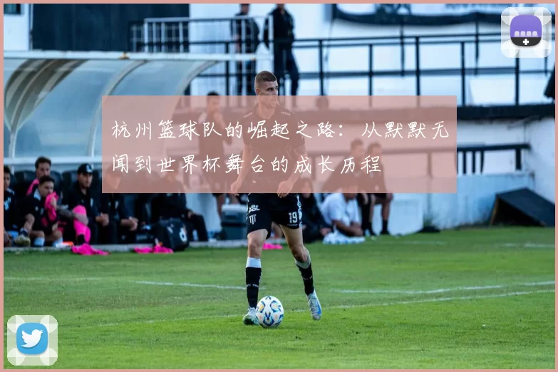 杭州篮球队的崛起之路:从默默无闻到世界杯舞台的成长历程