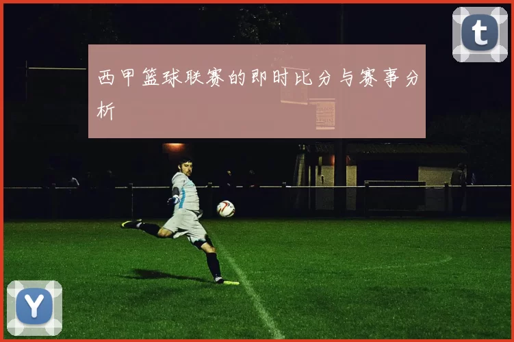 西甲篮球联赛的即时比分与赛事分析