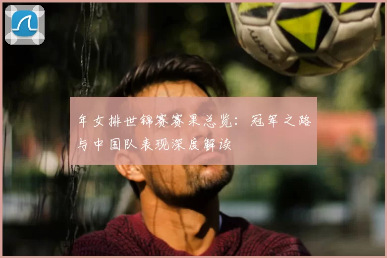 年女排世锦赛赛果总览：冠军之路与中国队表现深度解读