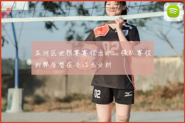 亚洲区世预赛赛程出炉：强队赛程利弊与潜在冷门点分析