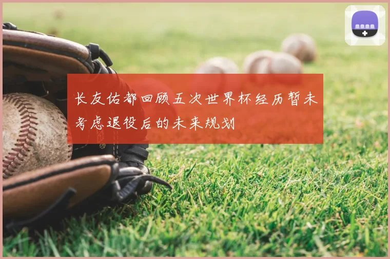 长友佑都回顾五次世界杯经历暂未考虑退役后的未来规划